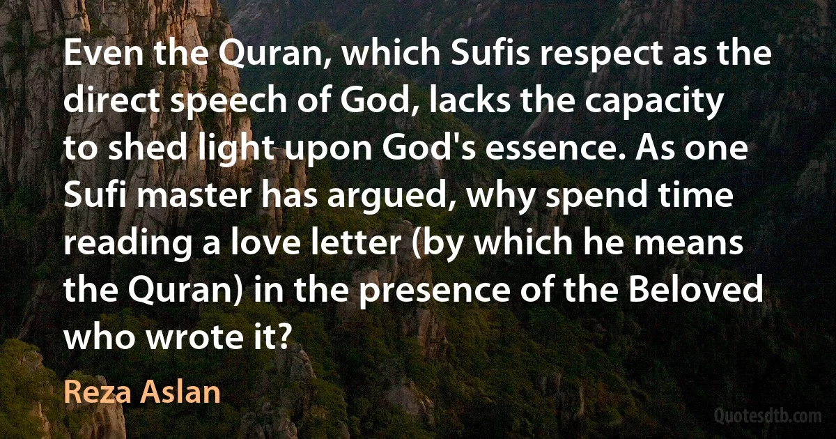 Even the Quran, which Sufis respect as the direct speech of God, lacks the capacity to shed light upon God's essence. As one Sufi master has argued, why spend time reading a love letter (by which he means the Quran) in the presence of the Beloved who wrote it? (Reza Aslan)