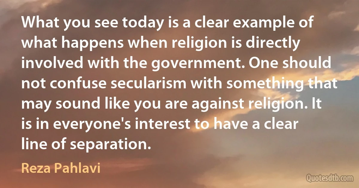 What you see today is a clear example of what happens when religion is directly involved with the government. One should not confuse secularism with something that may sound like you are against religion. It is in everyone's interest to have a clear line of separation. (Reza Pahlavi)