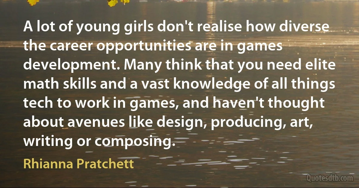 A lot of young girls don't realise how diverse the career opportunities are in games development. Many think that you need elite math skills and a vast knowledge of all things tech to work in games, and haven't thought about avenues like design, producing, art, writing or composing. (Rhianna Pratchett)