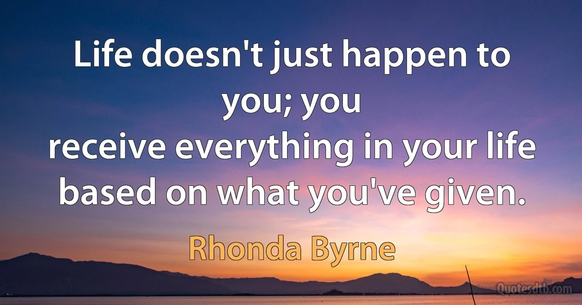 Life doesn't just happen to you; you
receive everything in your life based on what you've given. (Rhonda Byrne)