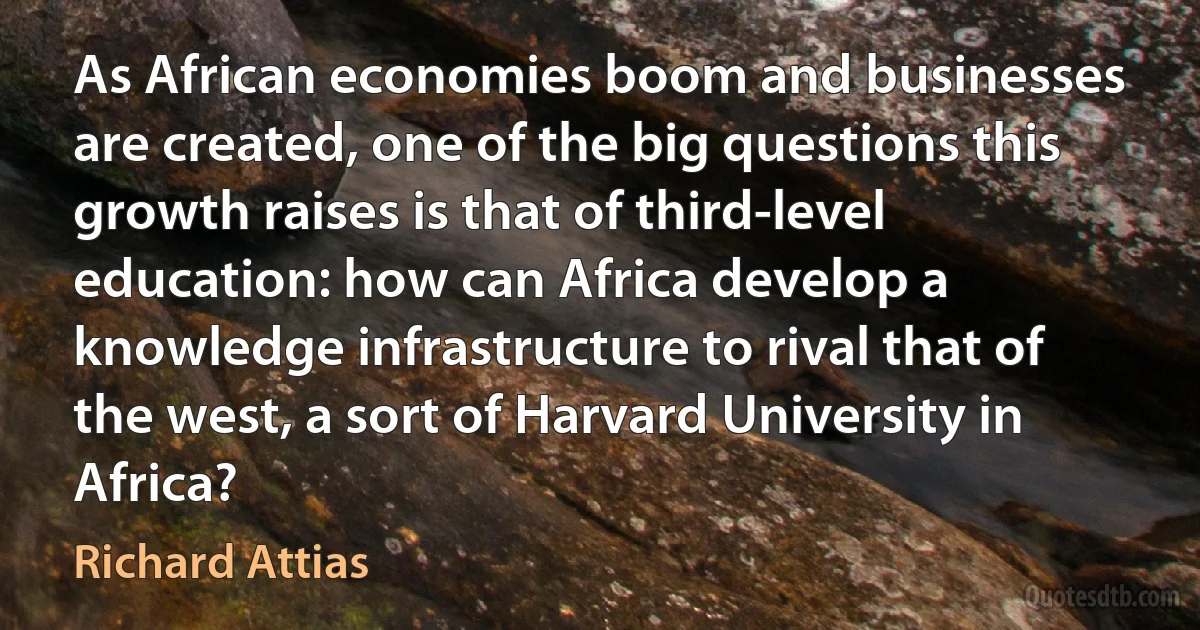 As African economies boom and businesses are created, one of the big questions this growth raises is that of third-level education: how can Africa develop a knowledge infrastructure to rival that of the west, a sort of Harvard University in Africa? (Richard Attias)