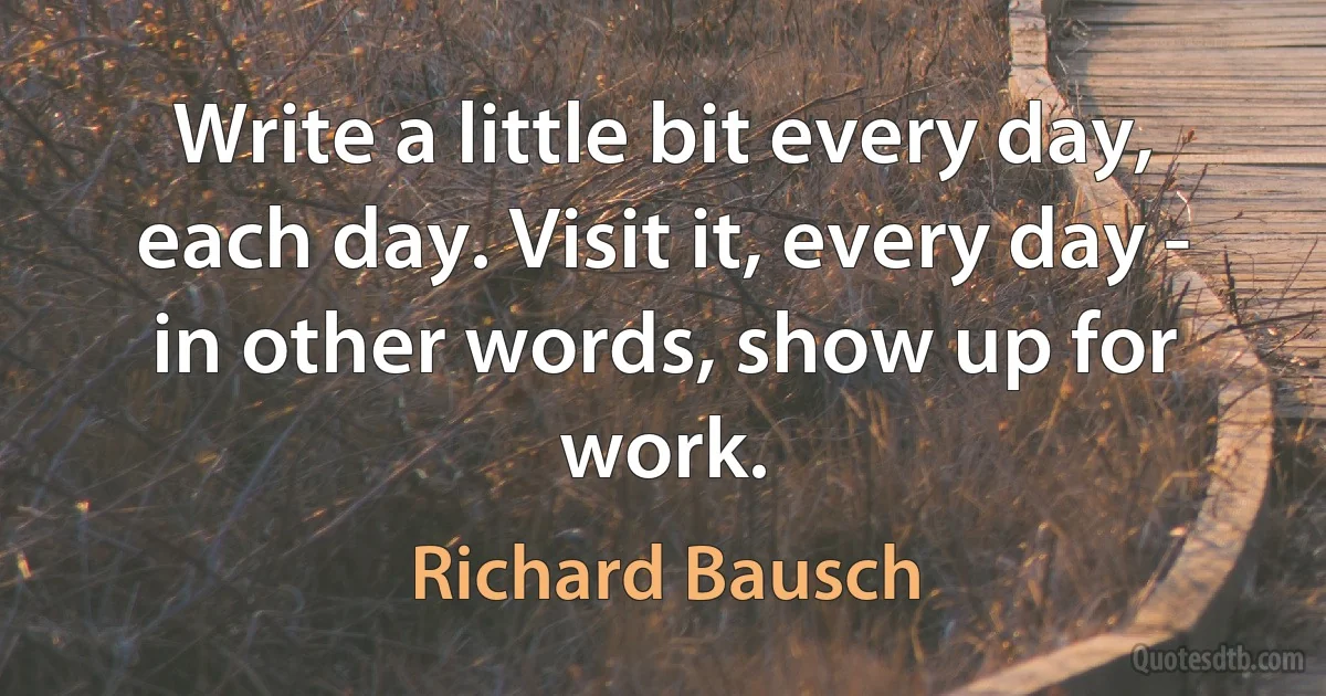 Write a little bit every day, each day. Visit it, every day - in other words, show up for work. (Richard Bausch)