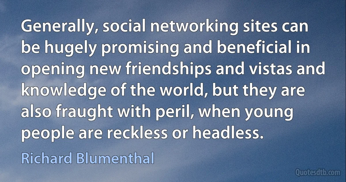 Generally, social networking sites can be hugely promising and beneficial in opening new friendships and vistas and knowledge of the world, but they are also fraught with peril, when young people are reckless or headless. (Richard Blumenthal)