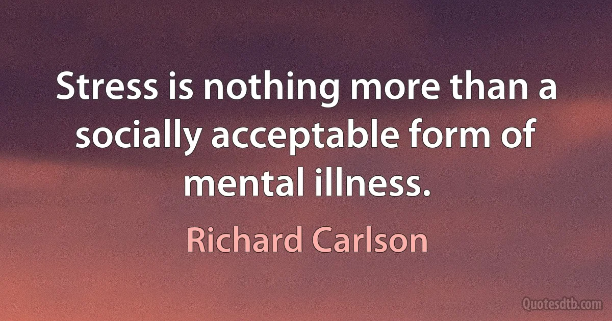 Stress is nothing more than a socially acceptable form of mental illness. (Richard Carlson)