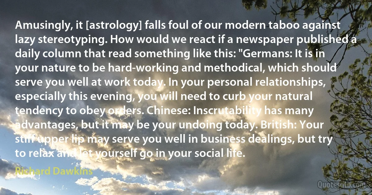 Amusingly, it [astrology] falls foul of our modern taboo against lazy stereotyping. How would we react if a newspaper published a daily column that read something like this: "Germans: It is in your nature to be hard-working and methodical, which should serve you well at work today. In your personal relationships, especially this evening, you will need to curb your natural tendency to obey orders. Chinese: Inscrutability has many advantages, but it may be your undoing today. British: Your stiff upper lip may serve you well in business dealings, but try to relax and let yourself go in your social life. (Richard Dawkins)