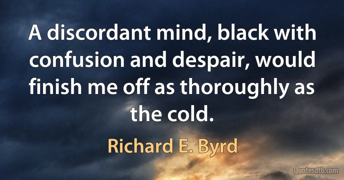 A discordant mind, black with confusion and despair, would finish me off as thoroughly as the cold. (Richard E. Byrd)