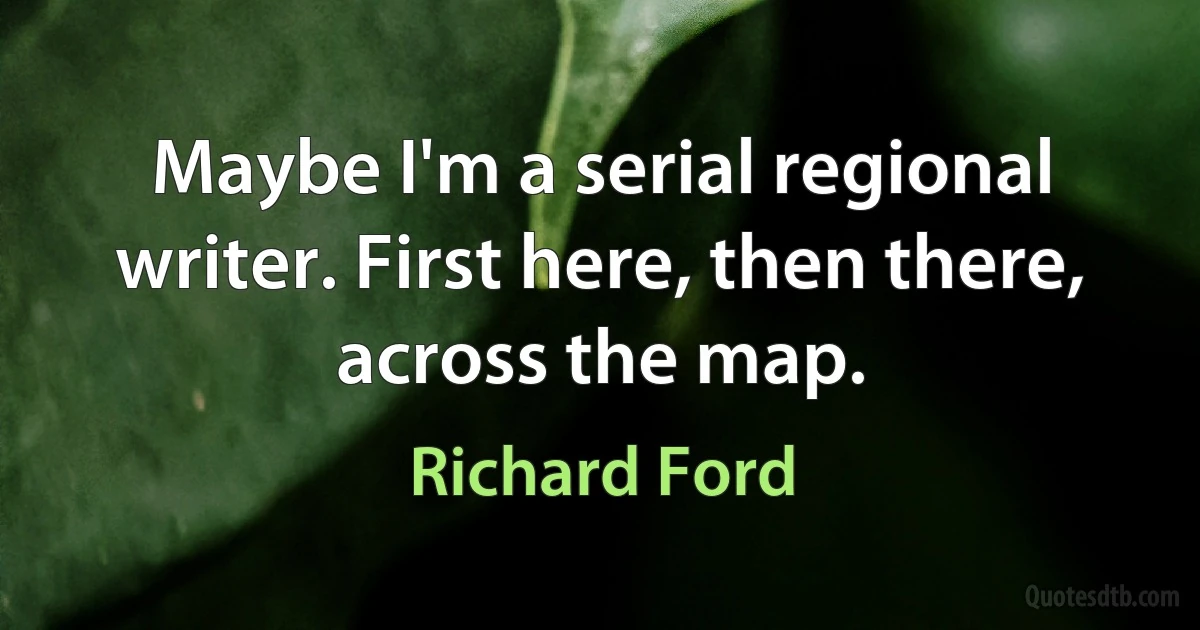 Maybe I'm a serial regional writer. First here, then there, across the map. (Richard Ford)