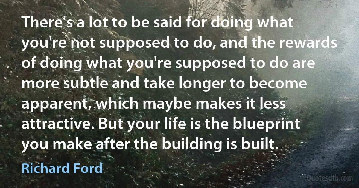 There's a lot to be said for doing what you're not supposed to do, and the rewards of doing what you're supposed to do are more subtle and take longer to become apparent, which maybe makes it less attractive. But your life is the blueprint you make after the building is built. (Richard Ford)