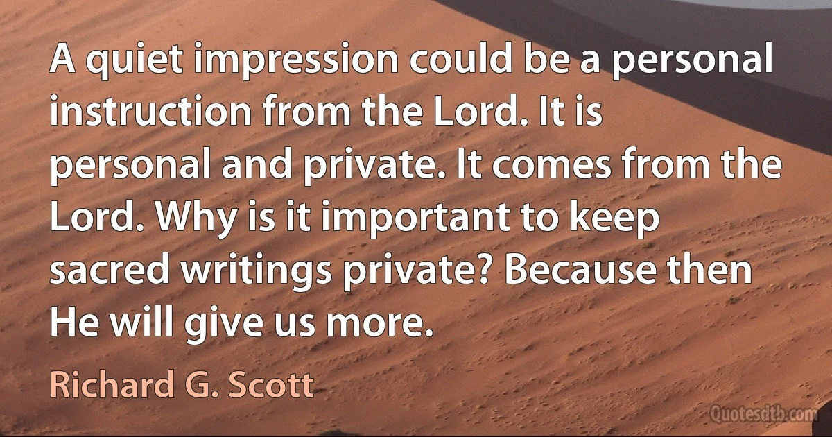 A quiet impression could be a personal instruction from the Lord. It is personal and private. It comes from the Lord. Why is it important to keep sacred writings private? Because then He will give us more. (Richard G. Scott)