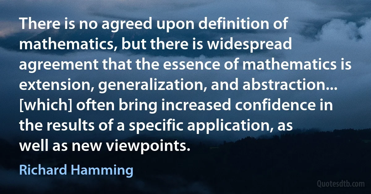 There is no agreed upon definition of mathematics, but there is widespread agreement that the essence of mathematics is extension, generalization, and abstraction... [which] often bring increased confidence in the results of a specific application, as well as new viewpoints. (Richard Hamming)