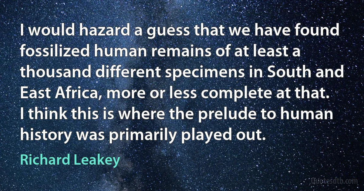 I would hazard a guess that we have found fossilized human remains of at least a thousand different specimens in South and East Africa, more or less complete at that. I think this is where the prelude to human history was primarily played out. (Richard Leakey)