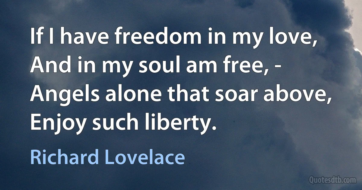 If I have freedom in my love, And in my soul am free, - Angels alone that soar above, Enjoy such liberty. (Richard Lovelace)