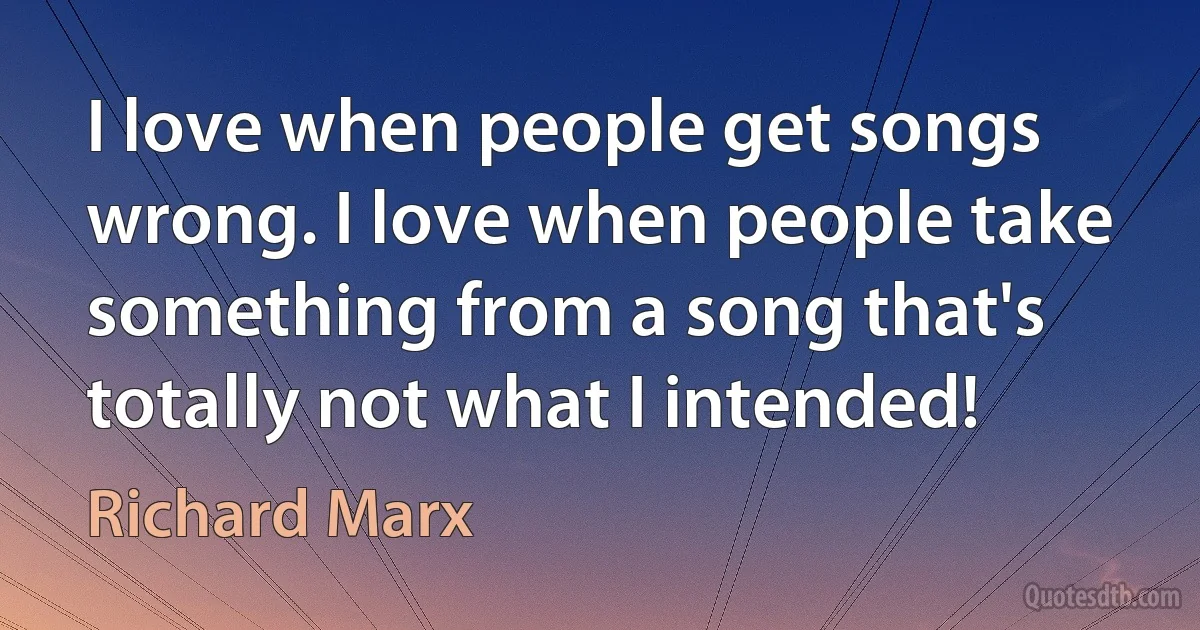 I love when people get songs wrong. I love when people take something from a song that's totally not what I intended! (Richard Marx)