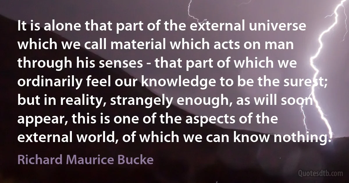 It is alone that part of the external universe which we call material which acts on man through his senses - that part of which we ordinarily feel our knowledge to be the surest; but in reality, strangely enough, as will soon appear, this is one of the aspects of the external world, of which we can know nothing. (Richard Maurice Bucke)