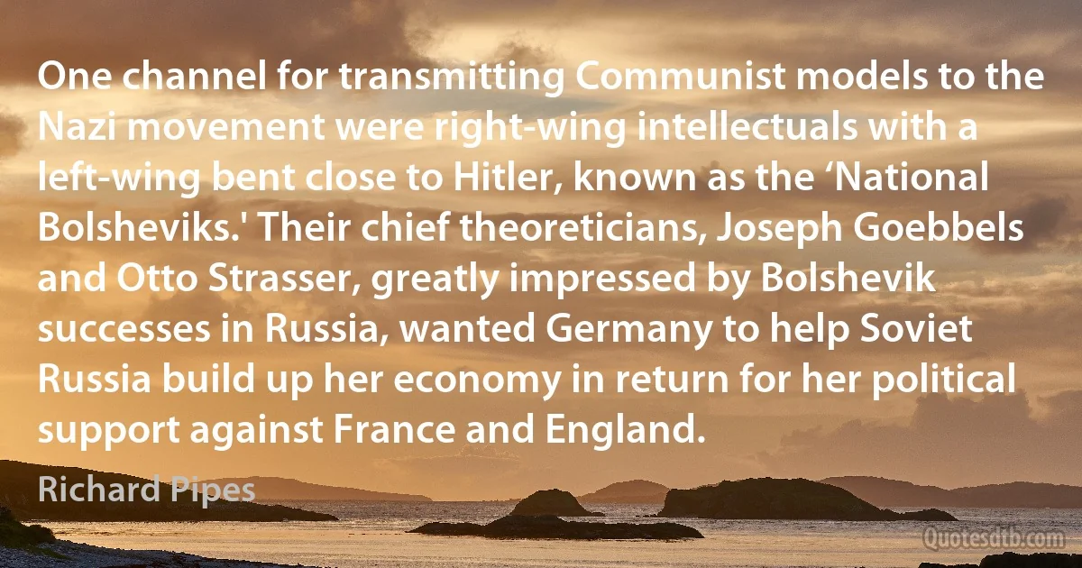 One channel for transmitting Communist models to the Nazi movement were right-wing intellectuals with a left-wing bent close to Hitler, known as the ‘National Bolsheviks.' Their chief theoreticians, Joseph Goebbels and Otto Strasser, greatly impressed by Bolshevik successes in Russia, wanted Germany to help Soviet Russia build up her economy in return for her political support against France and England. (Richard Pipes)