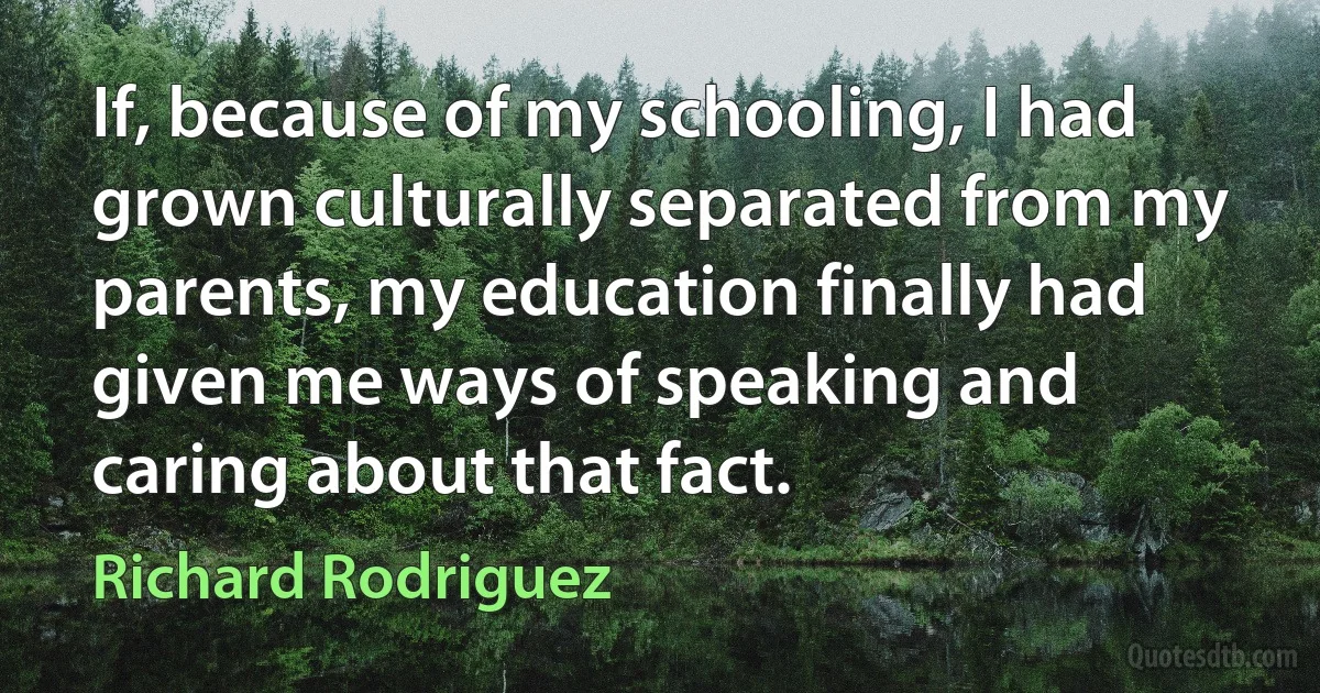 If, because of my schooling, I had grown culturally separated from my parents, my education finally had given me ways of speaking and caring about that fact. (Richard Rodriguez)