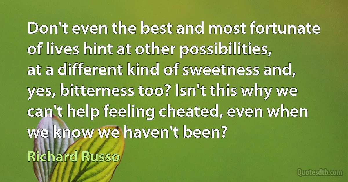 Don't even the best and most fortunate of lives hint at other possibilities, at a different kind of sweetness and, yes, bitterness too? Isn't this why we can't help feeling cheated, even when we know we haven't been? (Richard Russo)