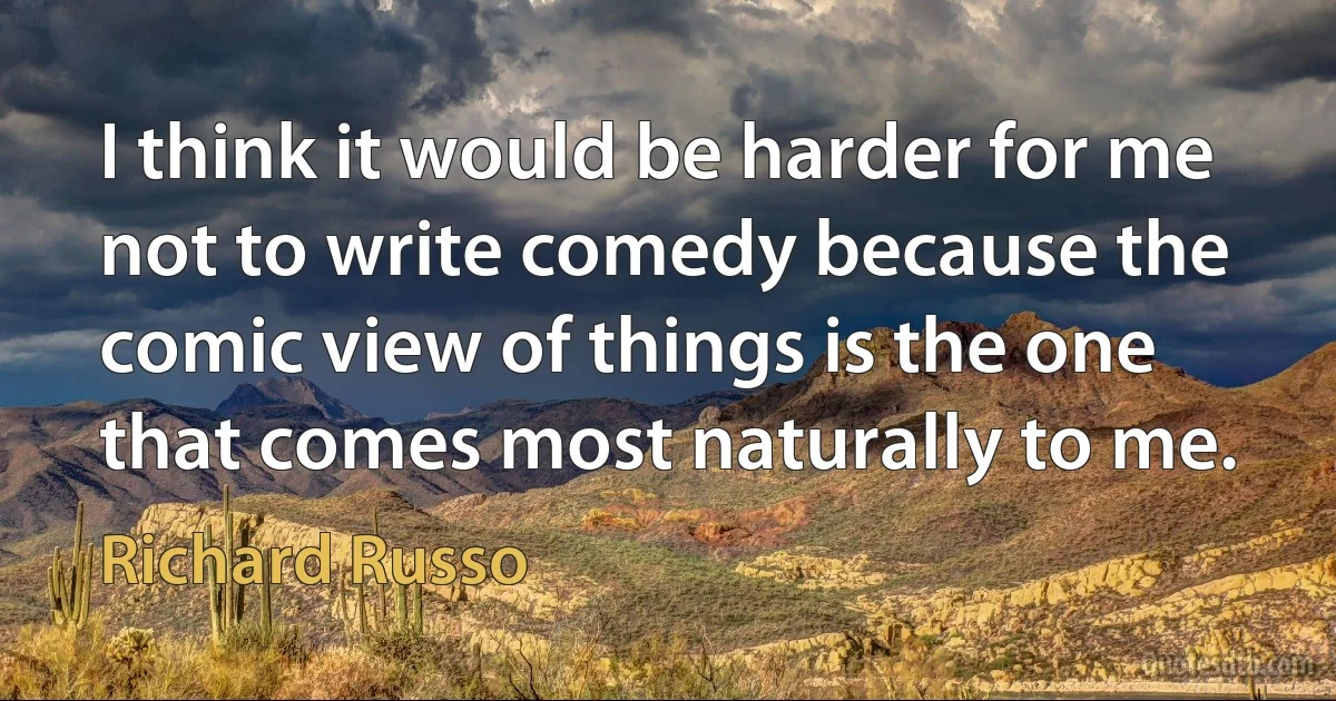 I think it would be harder for me not to write comedy because the comic view of things is the one that comes most naturally to me. (Richard Russo)