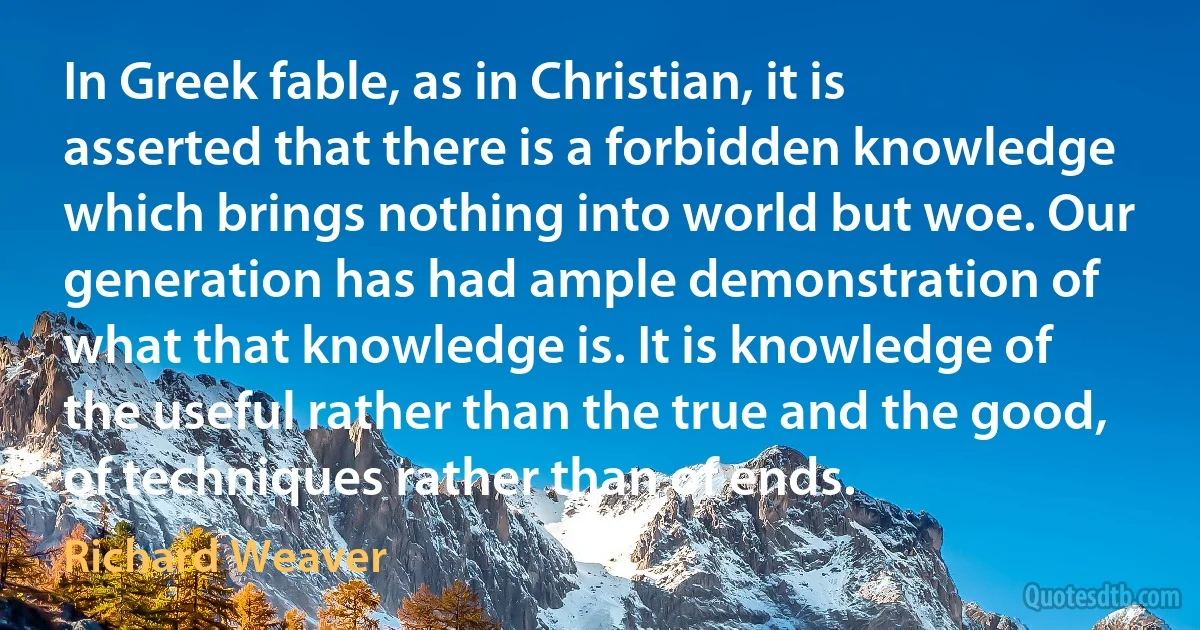 In Greek fable, as in Christian, it is asserted that there is a forbidden knowledge which brings nothing into world but woe. Our generation has had ample demonstration of what that knowledge is. It is knowledge of the useful rather than the true and the good, of techniques rather than of ends. (Richard Weaver)