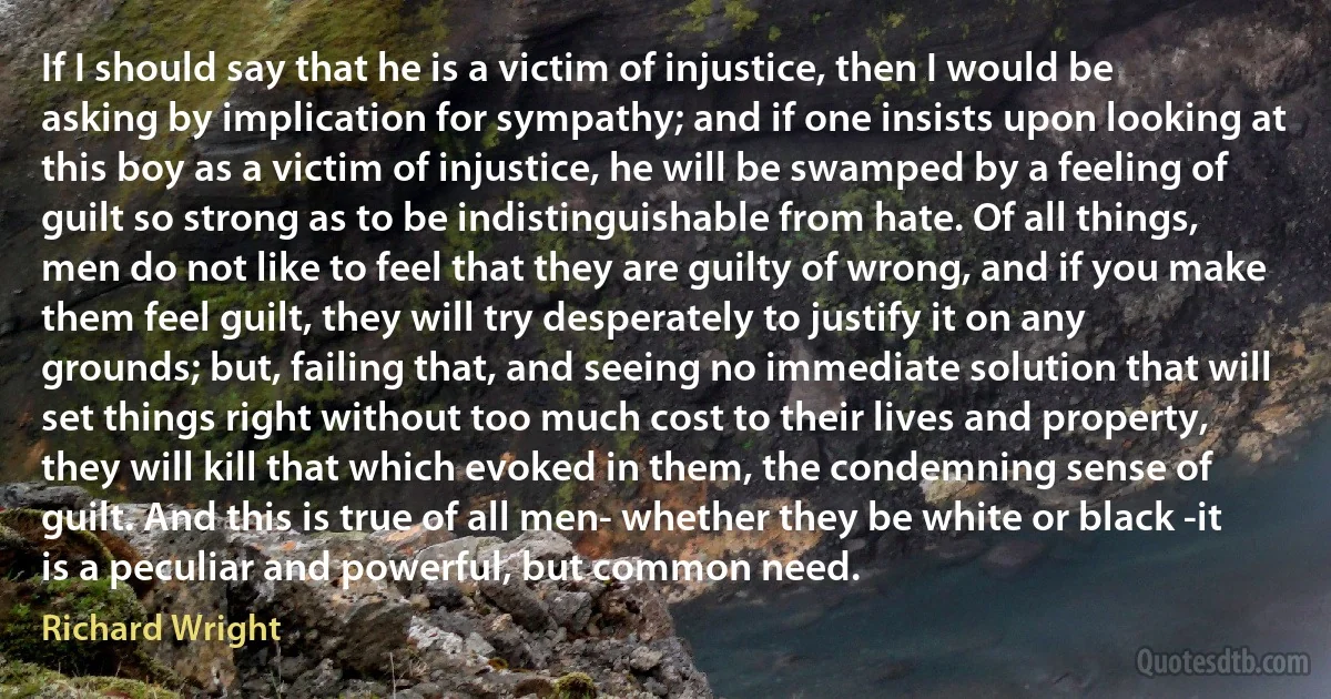 If I should say that he is a victim of injustice, then I would be asking by implication for sympathy; and if one insists upon looking at this boy as a victim of injustice, he will be swamped by a feeling of guilt so strong as to be indistinguishable from hate. Of all things, men do not like to feel that they are guilty of wrong, and if you make them feel guilt, they will try desperately to justify it on any grounds; but, failing that, and seeing no immediate solution that will set things right without too much cost to their lives and property, they will kill that which evoked in them, the condemning sense of guilt. And this is true of all men- whether they be white or black -it is a peculiar and powerful, but common need. (Richard Wright)