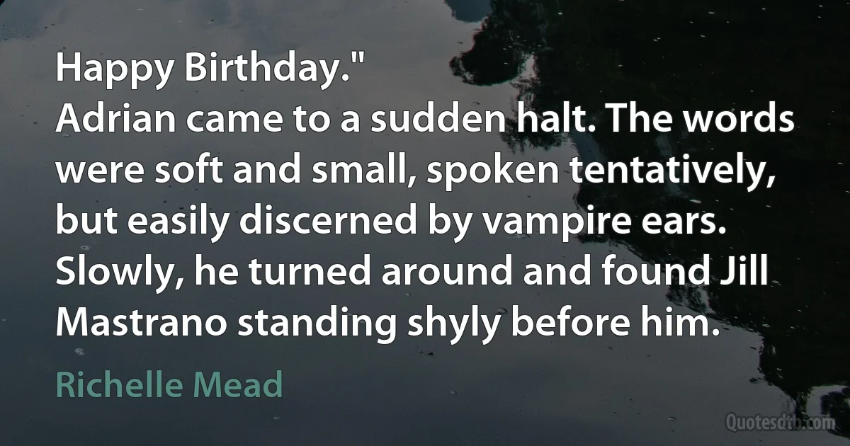 Happy Birthday."
Adrian came to a sudden halt. The words were soft and small, spoken tentatively, but easily discerned by vampire ears. Slowly, he turned around and found Jill Mastrano standing shyly before him. (Richelle Mead)