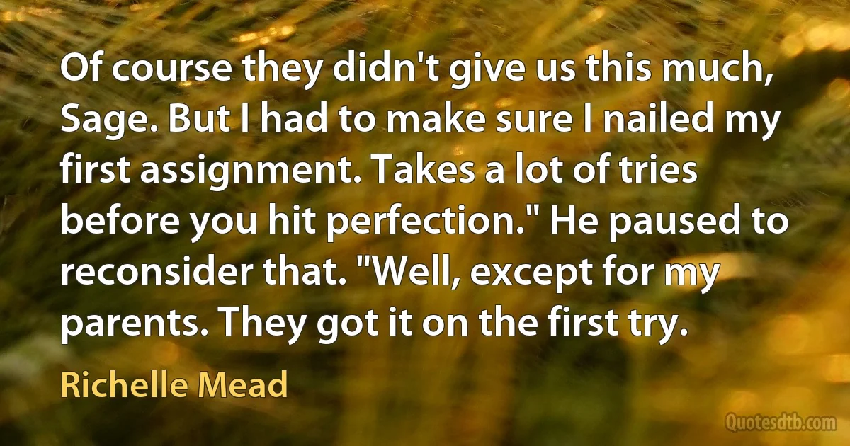 Of course they didn't give us this much, Sage. But I had to make sure I nailed my first assignment. Takes a lot of tries before you hit perfection." He paused to reconsider that. "Well, except for my parents. They got it on the first try. (Richelle Mead)