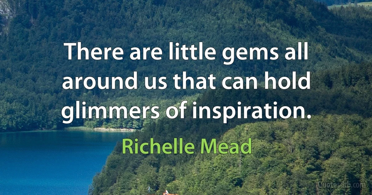 There are little gems all around us that can hold glimmers of inspiration. (Richelle Mead)