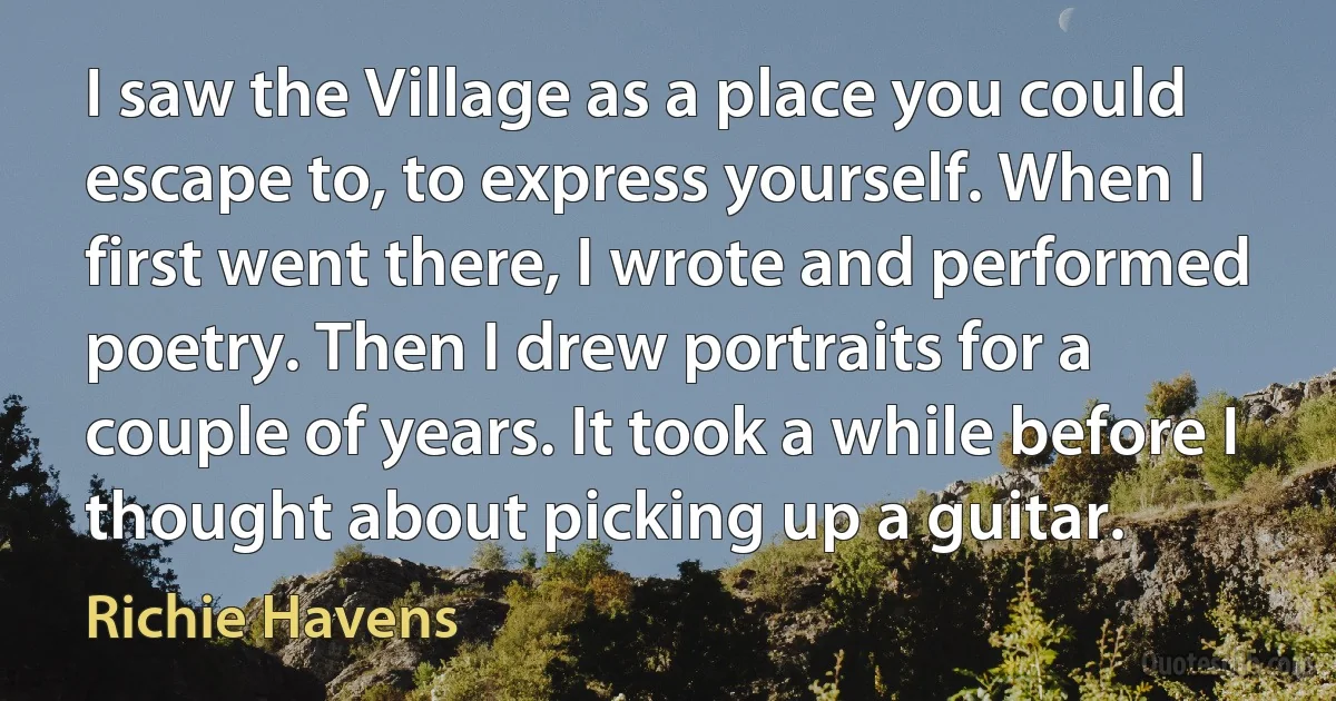 I saw the Village as a place you could escape to, to express yourself. When I first went there, I wrote and performed poetry. Then I drew portraits for a couple of years. It took a while before I thought about picking up a guitar. (Richie Havens)