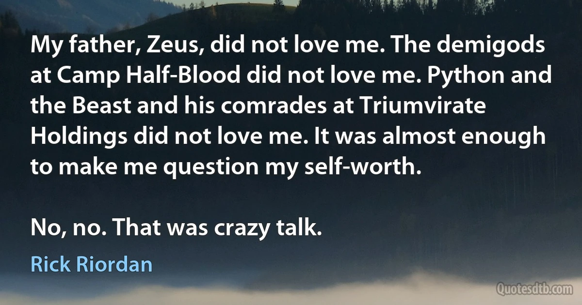 My father, Zeus, did not love me. The demigods at Camp Half-Blood did not love me. Python and the Beast and his comrades at Triumvirate Holdings did not love me. It was almost enough to make me question my self-worth.

No, no. That was crazy talk. (Rick Riordan)