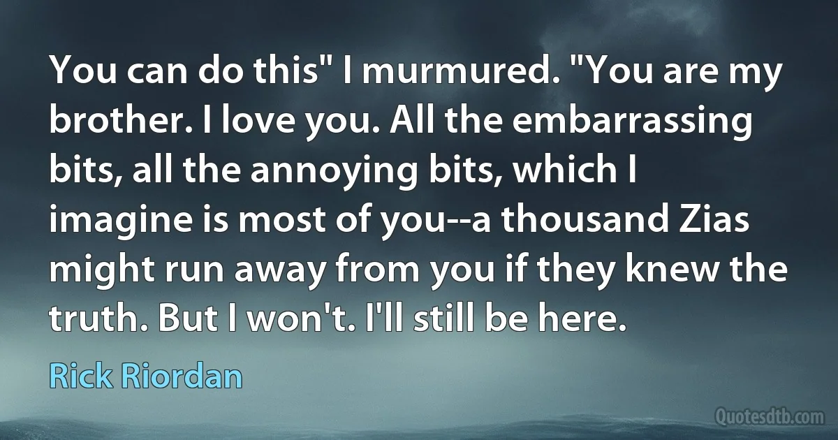 You can do this" I murmured. "You are my brother. I love you. All the embarrassing bits, all the annoying bits, which I imagine is most of you--a thousand Zias might run away from you if they knew the truth. But I won't. I'll still be here. (Rick Riordan)