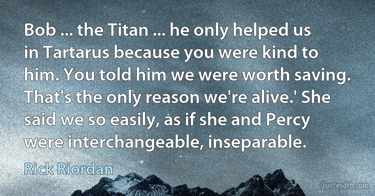 Bob ... the Titan ... he only helped us in Tartarus because you were kind to him. You told him we were worth saving. That's the only reason we're alive.' She said we so easily, as if she and Percy were interchangeable, inseparable. (Rick Riordan)