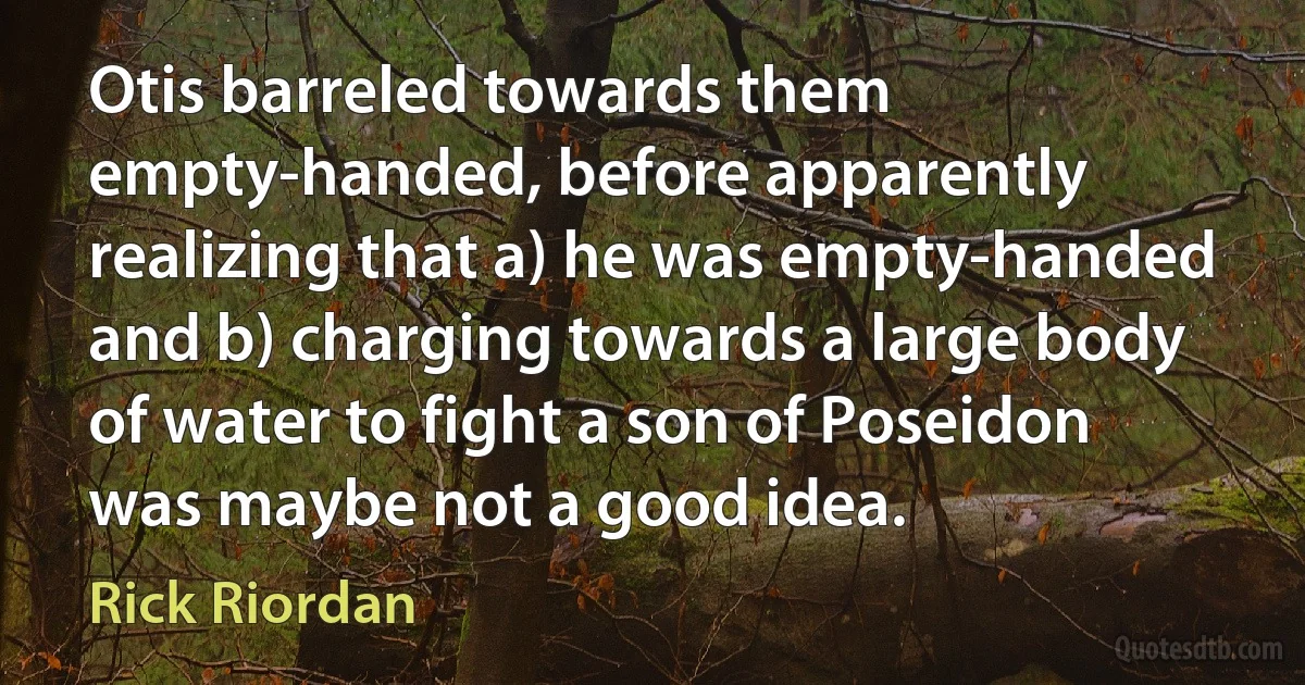 Otis barreled towards them empty-handed, before apparently realizing that a) he was empty-handed and b) charging towards a large body of water to fight a son of Poseidon was maybe not a good idea. (Rick Riordan)