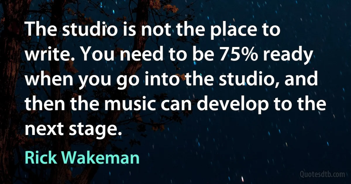 The studio is not the place to write. You need to be 75% ready when you go into the studio, and then the music can develop to the next stage. (Rick Wakeman)