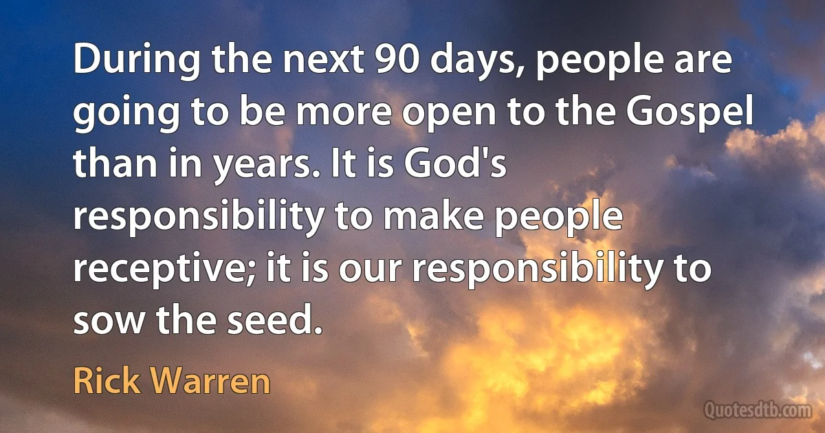 During the next 90 days, people are going to be more open to the Gospel than in years. It is God's responsibility to make people receptive; it is our responsibility to sow the seed. (Rick Warren)