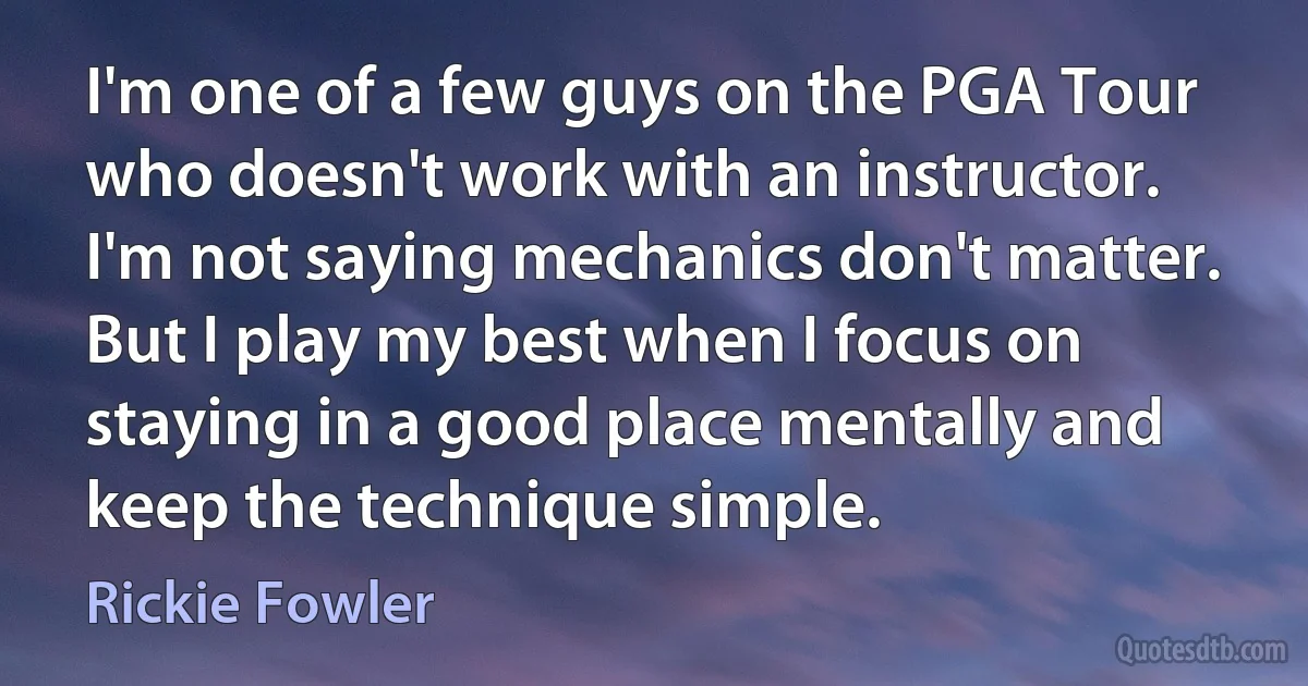 I'm one of a few guys on the PGA Tour who doesn't work with an instructor. I'm not saying mechanics don't matter. But I play my best when I focus on staying in a good place mentally and keep the technique simple. (Rickie Fowler)