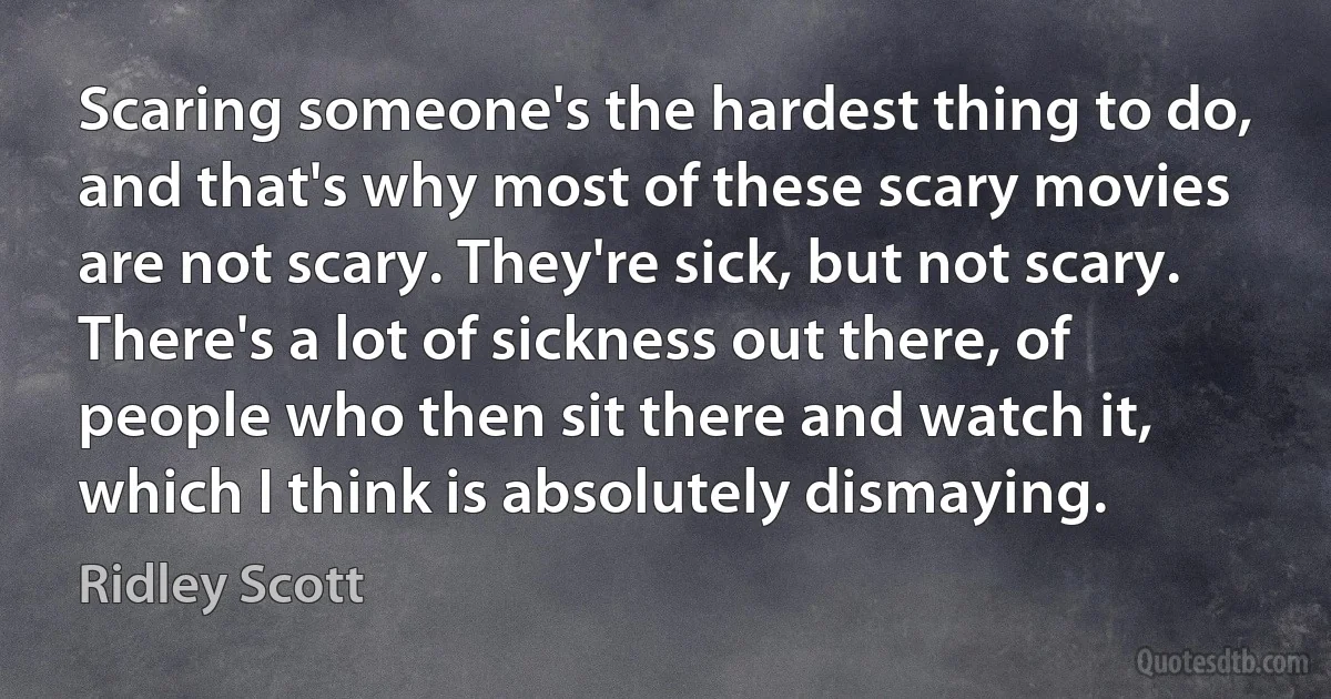 Scaring someone's the hardest thing to do, and that's why most of these scary movies are not scary. They're sick, but not scary. There's a lot of sickness out there, of people who then sit there and watch it, which I think is absolutely dismaying. (Ridley Scott)