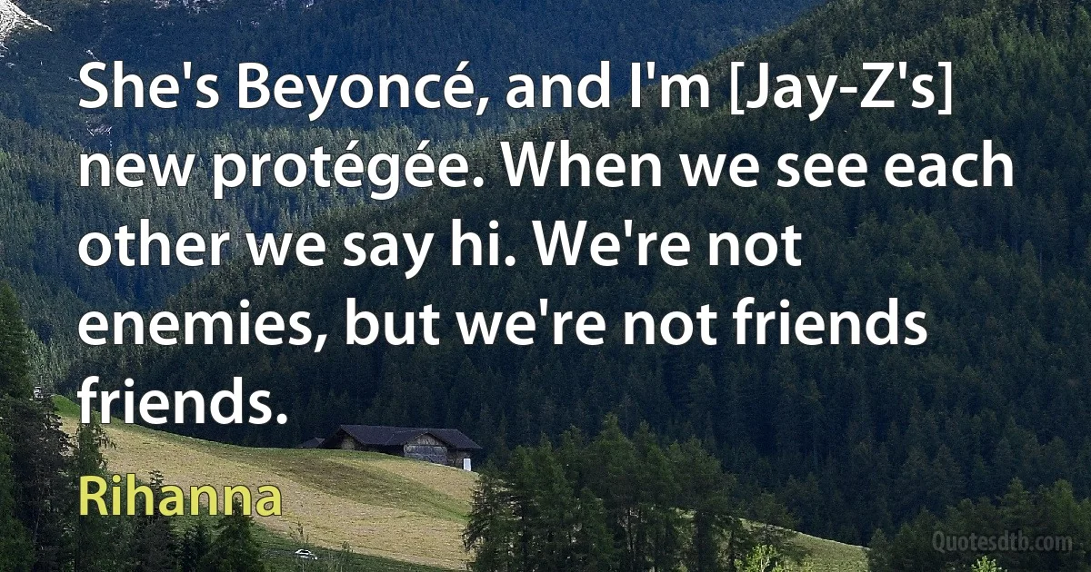 She's Beyoncé, and I'm [Jay-Z's] new protégée. When we see each other we say hi. We're not enemies, but we're not friends friends. (Rihanna)