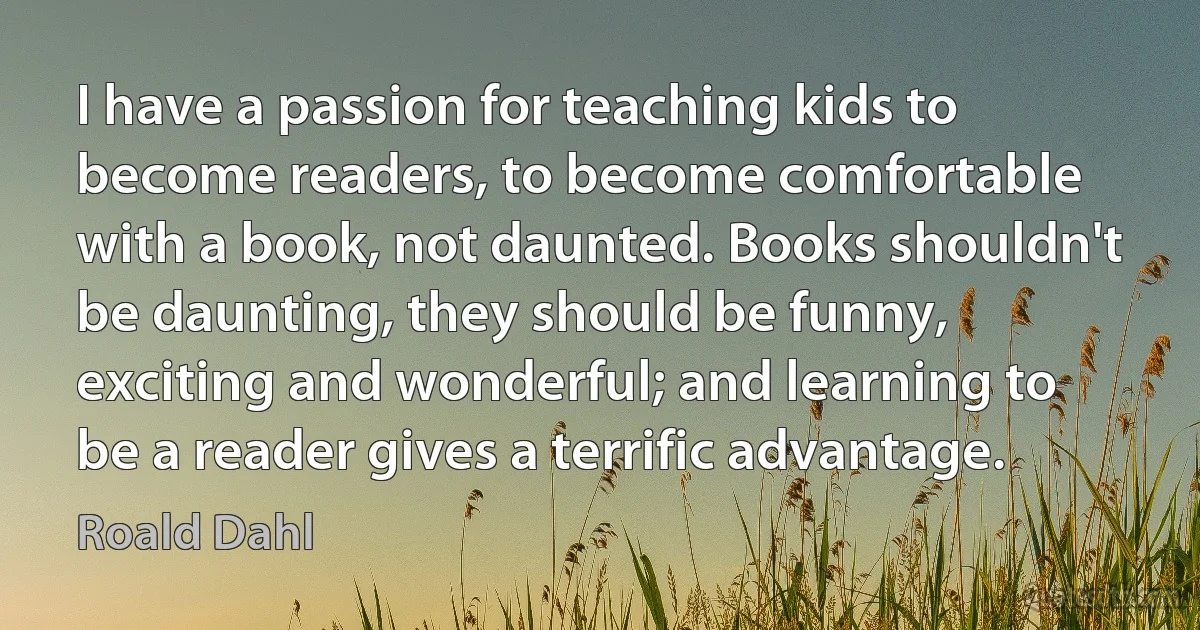 I have a passion for teaching kids to become readers, to become comfortable with a book, not daunted. Books shouldn't be daunting, they should be funny, exciting and wonderful; and learning to be a reader gives a terrific advantage. (Roald Dahl)