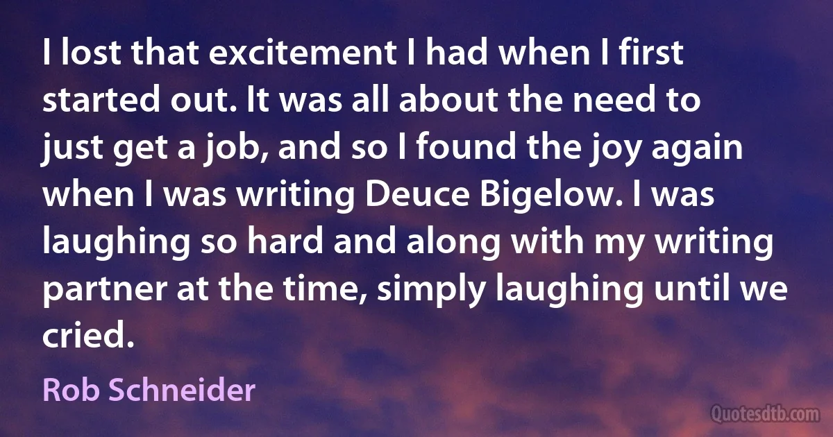 I lost that excitement I had when I first started out. It was all about the need to just get a job, and so I found the joy again when I was writing Deuce Bigelow. I was laughing so hard and along with my writing partner at the time, simply laughing until we cried. (Rob Schneider)