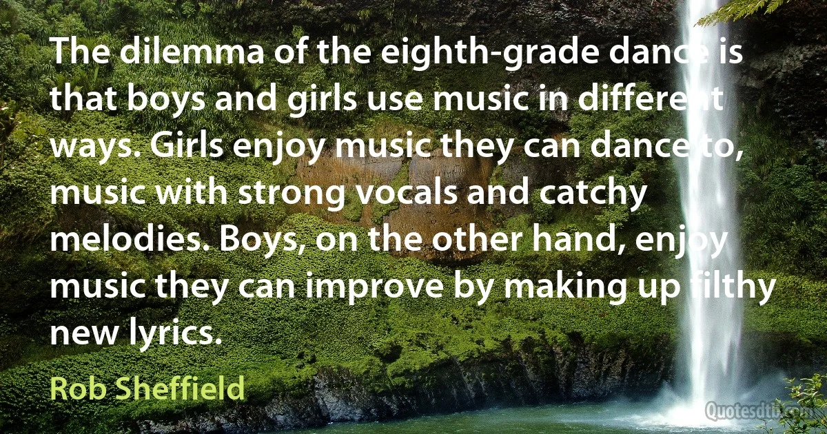 The dilemma of the eighth-grade dance is that boys and girls use music in different ways. Girls enjoy music they can dance to, music with strong vocals and catchy melodies. Boys, on the other hand, enjoy music they can improve by making up filthy new lyrics. (Rob Sheffield)