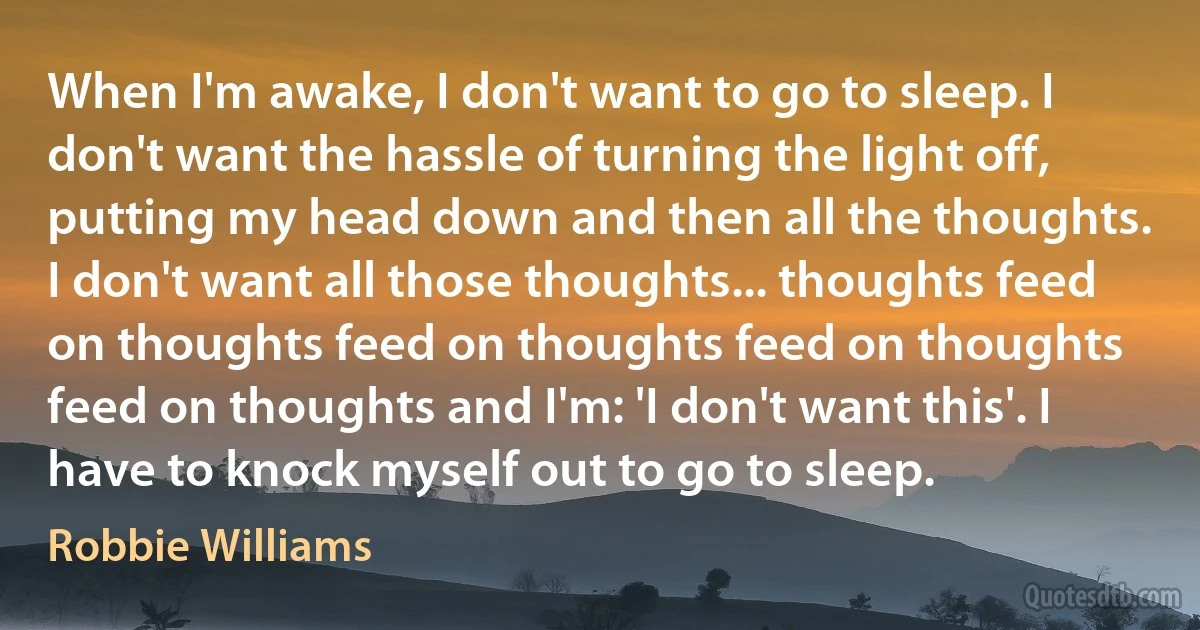 When I'm awake, I don't want to go to sleep. I don't want the hassle of turning the light off, putting my head down and then all the thoughts. I don't want all those thoughts... thoughts feed on thoughts feed on thoughts feed on thoughts feed on thoughts and I'm: 'I don't want this'. I have to knock myself out to go to sleep. (Robbie Williams)