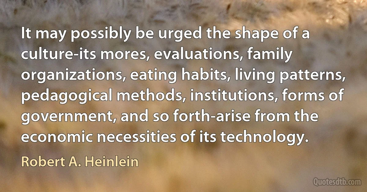 It may possibly be urged the shape of a culture-its mores, evaluations, family organizations, eating habits, living patterns, pedagogical methods, institutions, forms of government, and so forth-arise from the economic necessities of its technology. (Robert A. Heinlein)