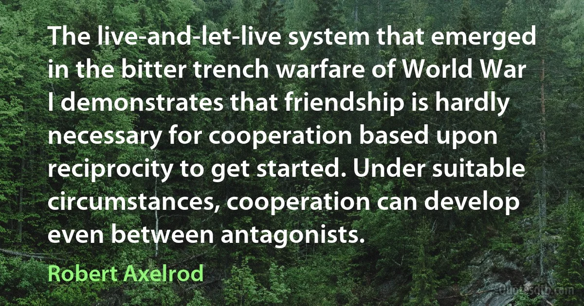 The live-and-let-live system that emerged in the bitter trench warfare of World War I demonstrates that friendship is hardly necessary for cooperation based upon reciprocity to get started. Under suitable circumstances, cooperation can develop even between antagonists. (Robert Axelrod)