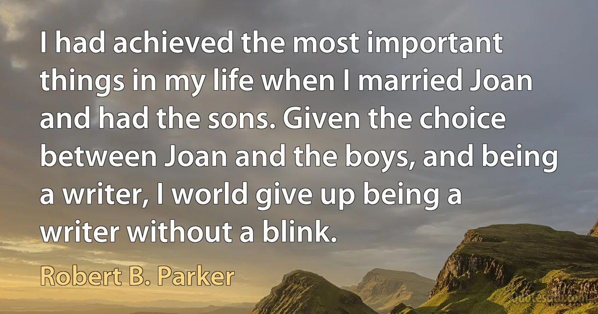 I had achieved the most important things in my life when I married Joan and had the sons. Given the choice between Joan and the boys, and being a writer, I world give up being a writer without a blink. (Robert B. Parker)