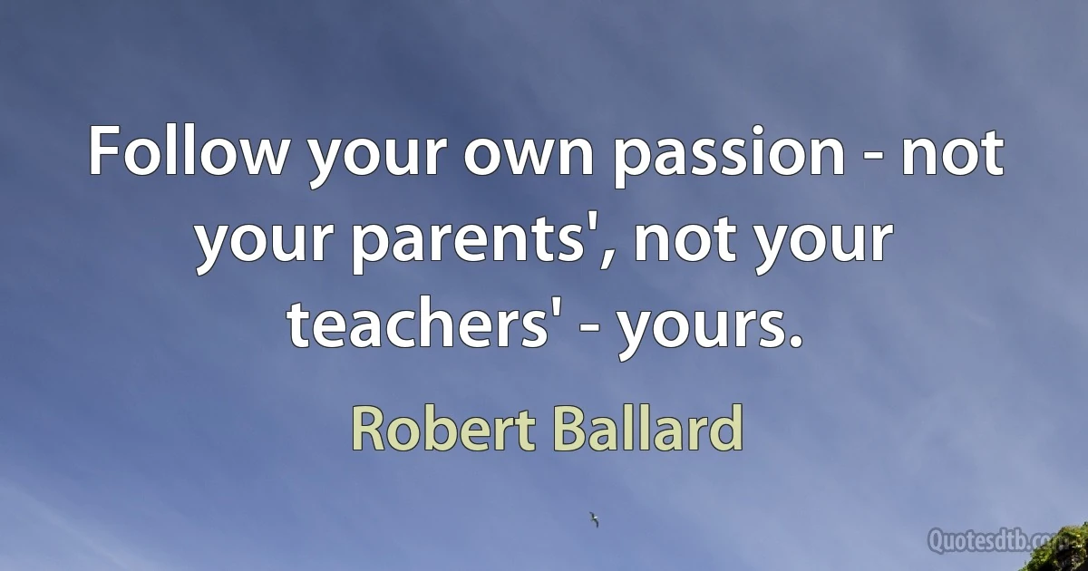 Follow your own passion - not your parents', not your teachers' - yours. (Robert Ballard)