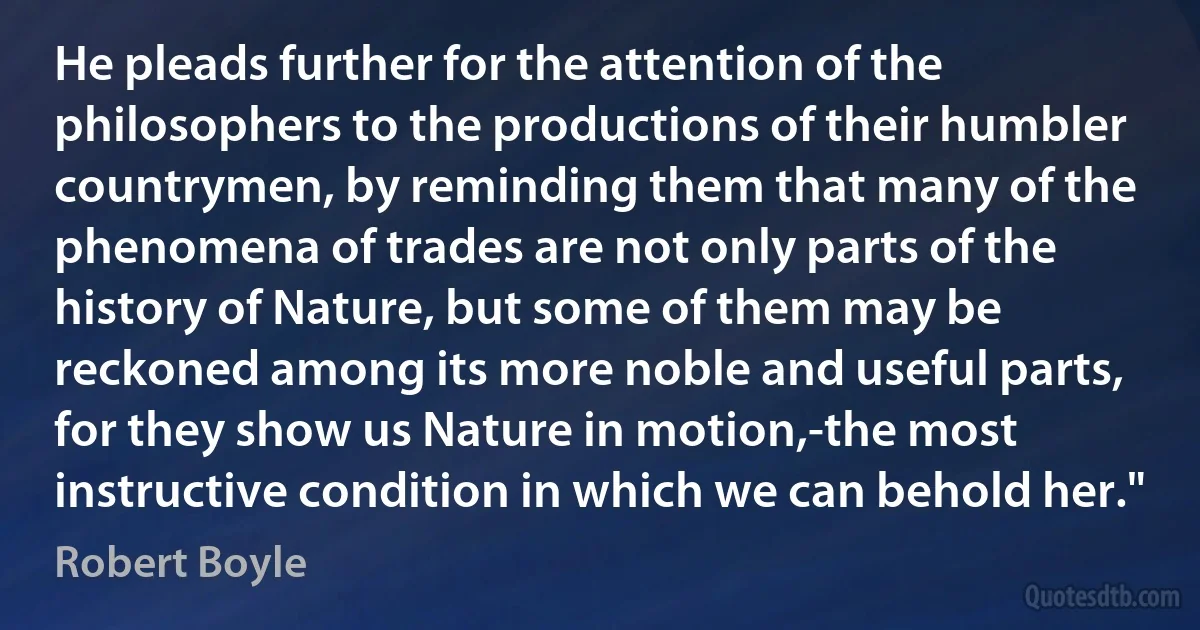 He pleads further for the attention of the philosophers to the productions of their humbler countrymen, by reminding them that many of the phenomena of trades are not only parts of the history of Nature, but some of them may be reckoned among its more noble and useful parts, for they show us Nature in motion,-the most instructive condition in which we can behold her." (Robert Boyle)