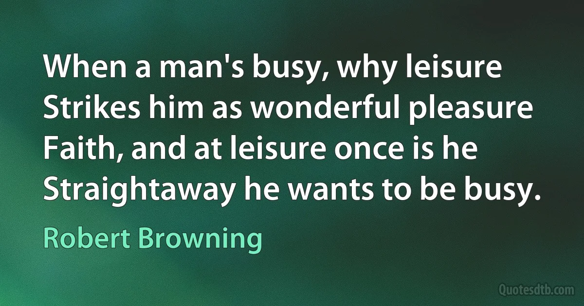 When a man's busy, why leisure Strikes him as wonderful pleasure Faith, and at leisure once is he Straightaway he wants to be busy. (Robert Browning)