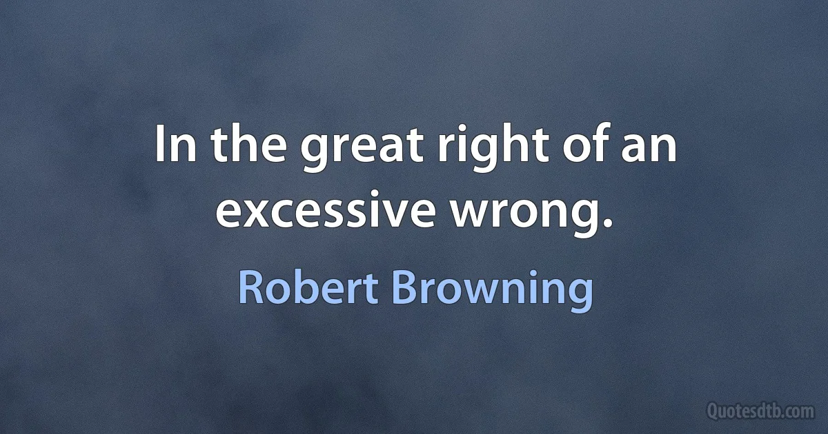 In the great right of an excessive wrong. (Robert Browning)