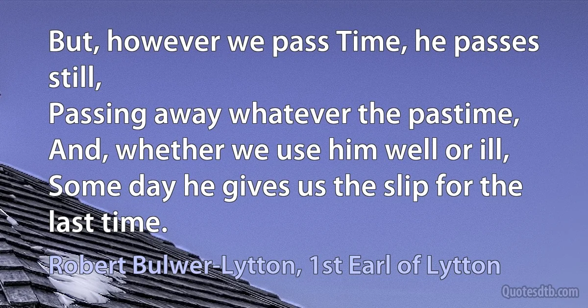 But, however we pass Time, he passes still,
Passing away whatever the pastime,
And, whether we use him well or ill,
Some day he gives us the slip for the last time. (Robert Bulwer-Lytton, 1st Earl of Lytton)