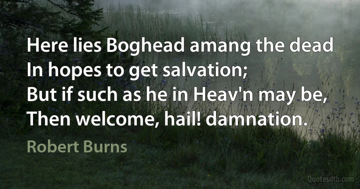 Here lies Boghead amang the dead
In hopes to get salvation;
But if such as he in Heav'n may be,
Then welcome, hail! damnation. (Robert Burns)